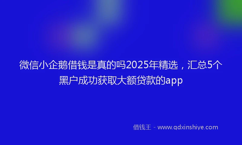 微信小企鹅借钱是真的吗2025年精选，汇总5个黑户成功获取大额贷款的app