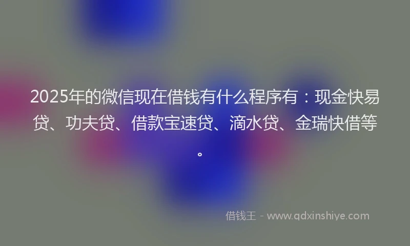 2025年的微信现在借钱有什么程序有：现金快易贷、功夫贷、借款宝速贷、滴水贷、金瑞快借等。