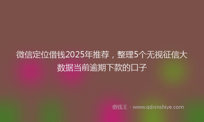 微信定位借钱2025年推荐，整理5个无视征信大数据当前逾期下款的口子