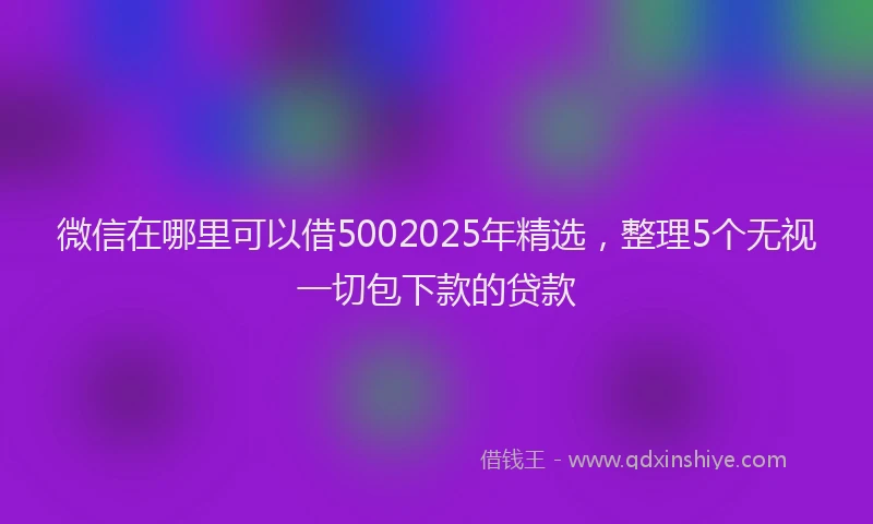 微信在哪里可以借5002025年精选，整理5个无视一切包下款的贷款