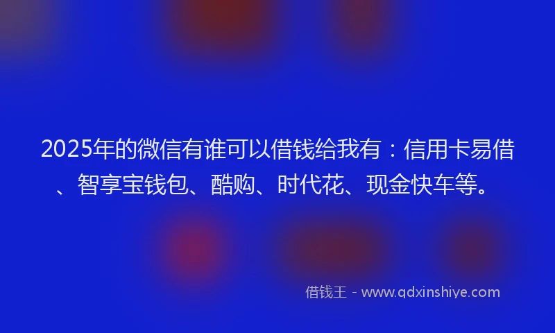 2025年的微信有谁可以借钱给我有：信用卡易借、智享宝钱包、酷购、时代花、现金快车等。