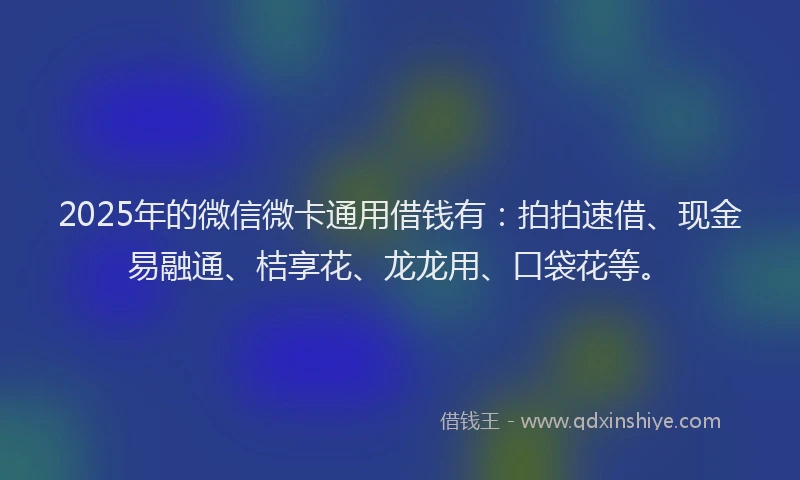 2025年的微信微卡通用借钱有：拍拍速借、现金易融通、桔享花、龙龙用、口袋花等。