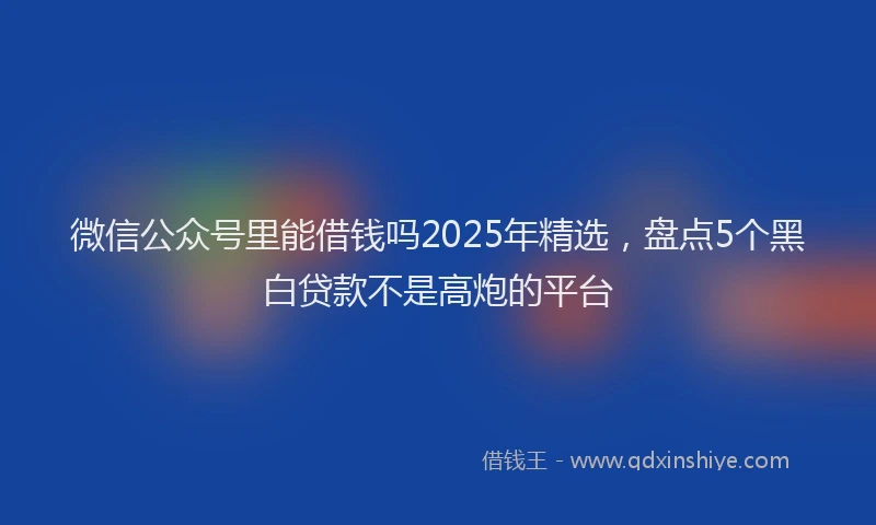 微信公众号里能借钱吗2025年精选，盘点5个黑白贷款不是高炮的平台