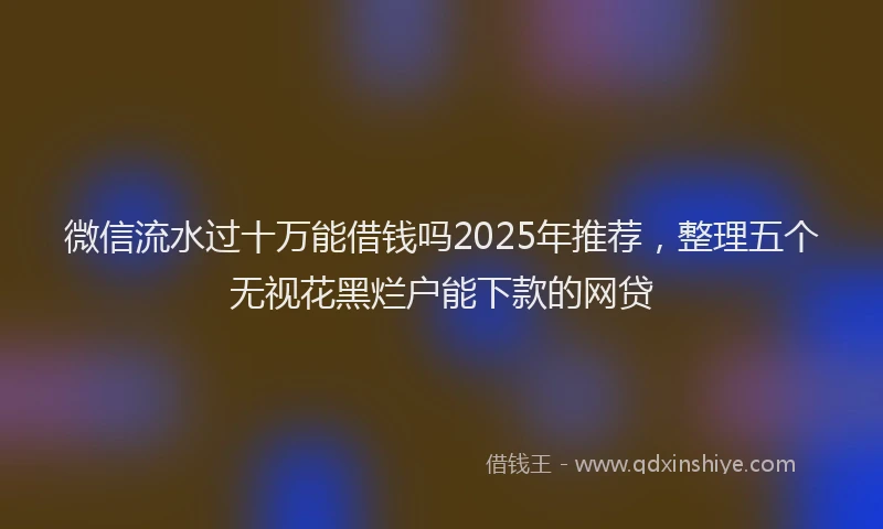微信流水过十万能借钱吗2025年推荐，整理五个无视花黑烂户能下款的网贷