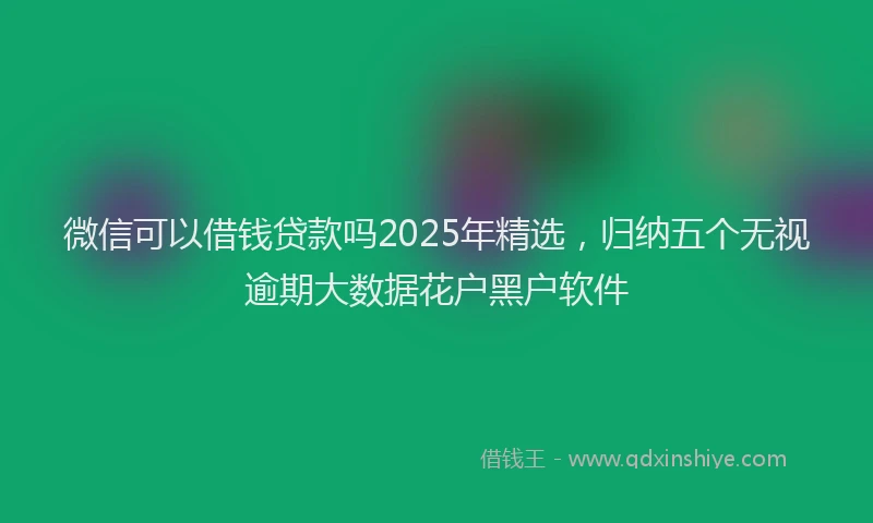 微信可以借钱贷款吗2025年精选，归纳五个无视逾期大数据花户黑户软件