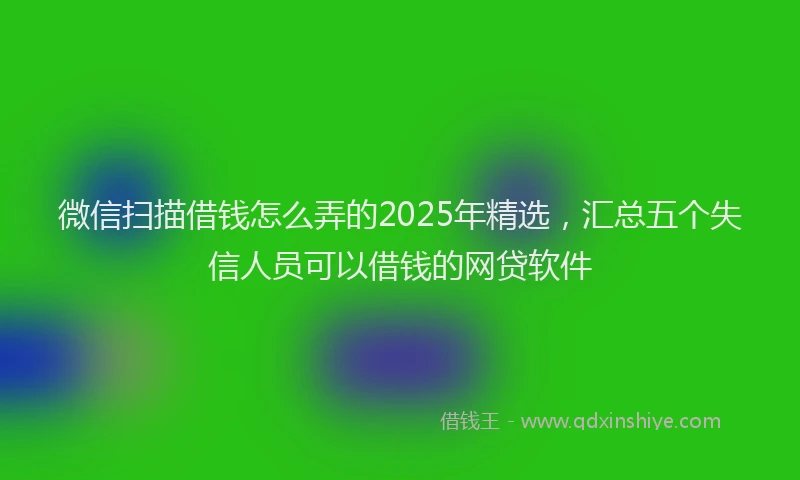 微信扫描借钱怎么弄的2025年精选，汇总五个失信人员可以借钱的网贷软件