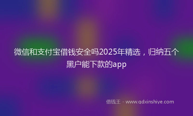 微信和支付宝借钱安全吗2025年精选，归纳五个黑户能下款的app