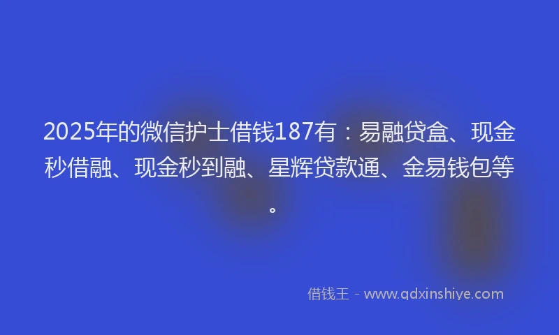 2025年的微信护士借钱187有：易融贷盒、现金秒借融、现金秒到融、星辉贷款通、金易钱包等。