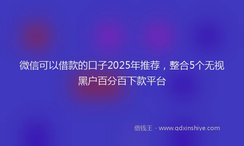微信可以借款的口子2025年推荐，整合5个无视黑户百分百下款平台