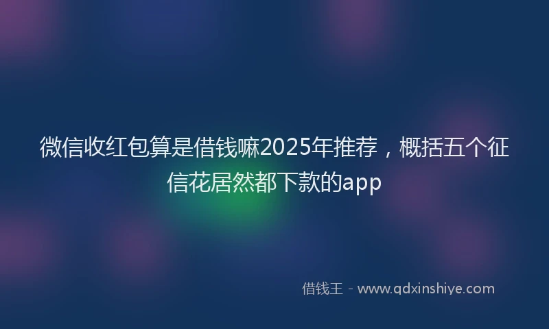 微信收红包算是借钱嘛2025年推荐，概括五个征信花居然都下款的app
