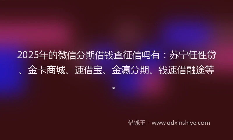 2025年的微信分期借钱查征信吗有：苏宁任性贷、金卡商城、速借宝、金瀛分期、钱速借融途等。