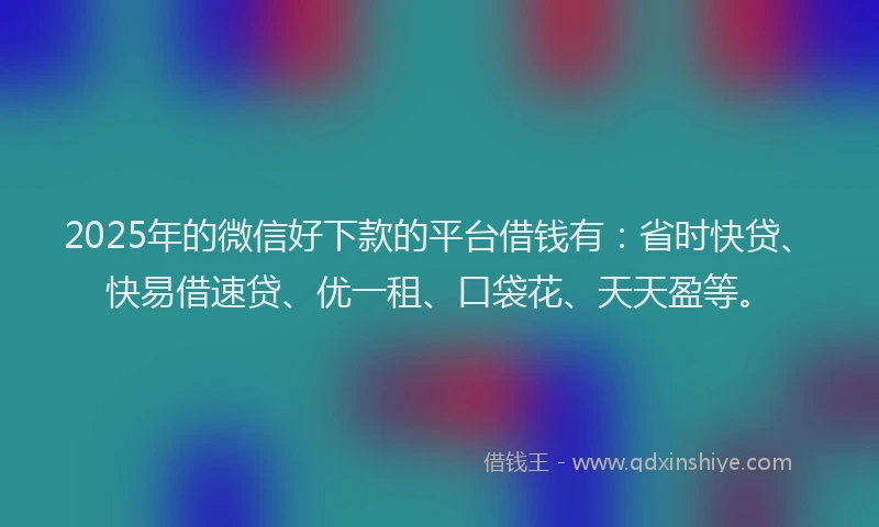 2025年的微信好下款的平台借钱有：省时快贷、快易借速贷、优一租、口袋花、天天盈等。
