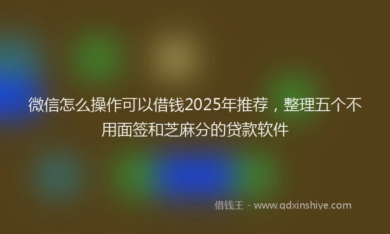 微信怎么操作可以借钱2025年推荐，整理五个不用面签和芝麻分的贷款软件