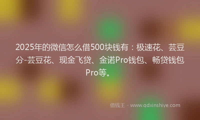 2025年的微信怎么借500块钱有：极速花、芸豆分-芸豆花、现金飞贷、金诺Pro钱包、畅贷钱包Pro等。