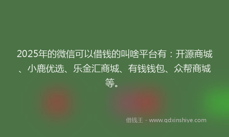 2025年的微信可以借钱的叫啥平台有：开源商城、小鹿优选、乐金汇商城、有钱钱包、众帮商城等。