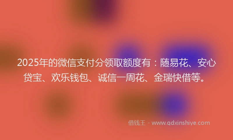 2025年的微信支付分领取额度有：随易花、安心贷宝、欢乐钱包、诚信一周花、金瑞快借等。