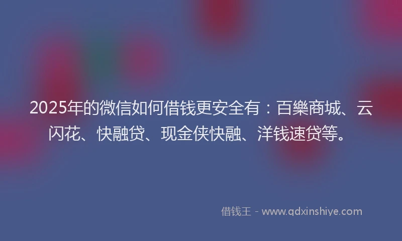 2025年的微信如何借钱更安全有：百樂商城、云闪花、快融贷、现金侠快融、洋钱速贷等。