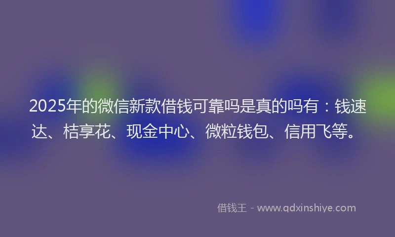 2025年的微信新款借钱可靠吗是真的吗有：钱速达、桔享花、现金中心、微粒钱包、信用飞等。