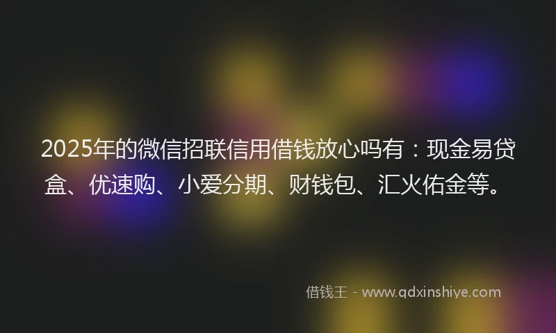 2025年的微信招联信用借钱放心吗有：现金易贷盒、优速购、小爱分期、财钱包、汇火佑金等。