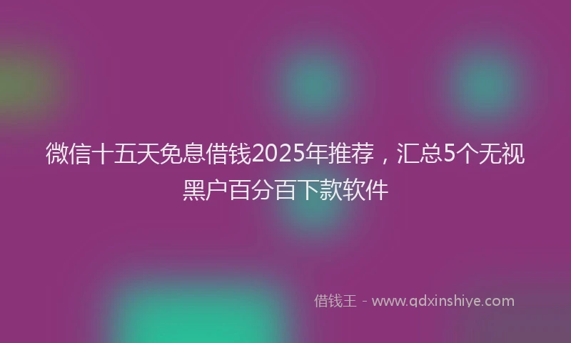 微信十五天免息借钱2025年推荐，汇总5个无视黑户百分百下款软件