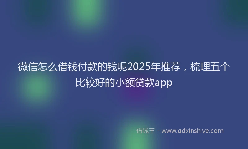 微信怎么借钱付款的钱呢2025年推荐，梳理五个比较好的小额贷款app
