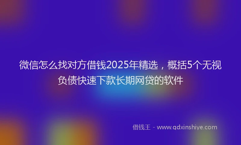 微信怎么找对方借钱2025年精选，概括5个无视负债快速下款长期网贷的软件