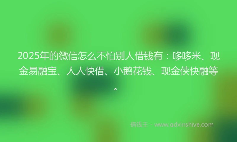 2025年的微信怎么不怕别人借钱有：哆哆米、现金易融宝、人人快借、小鹅花钱、现金侠快融等。