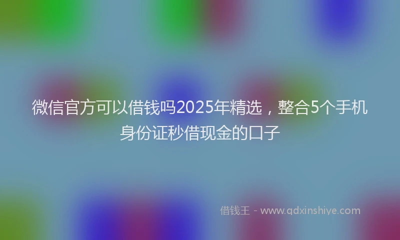 微信官方可以借钱吗2025年精选，整合5个手机身份证秒借现金的口子
