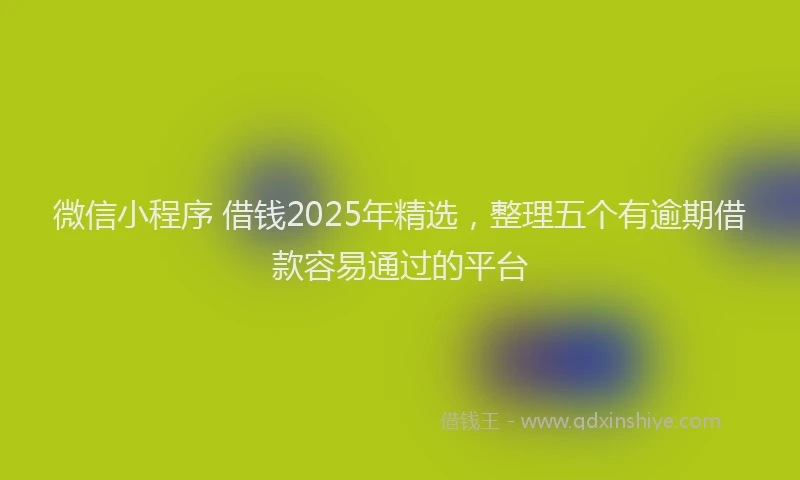 微信小程序 借钱2025年精选，整理五个有逾期借款容易通过的平台