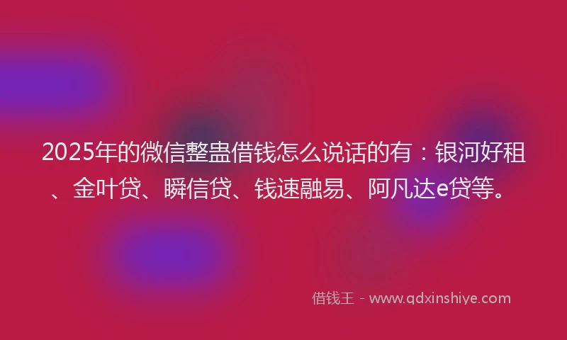 2025年的微信整蛊借钱怎么说话的有：银河好租、金叶贷、瞬信贷、钱速融易、阿凡达e贷等。