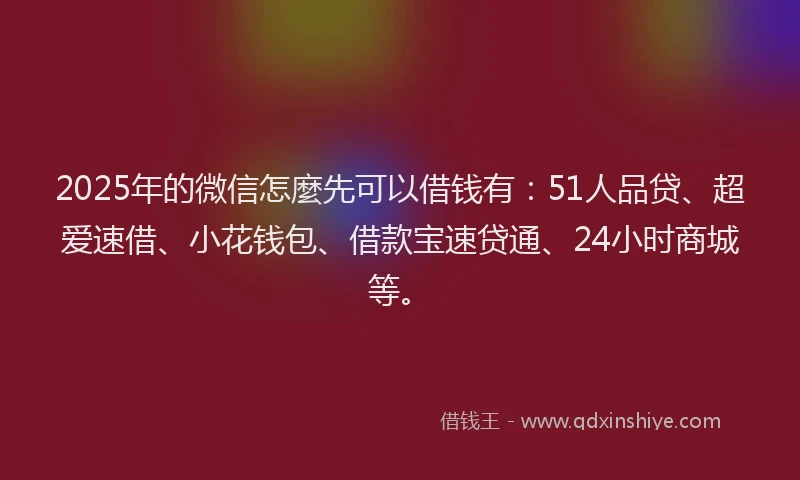2025年的微信怎麼先可以借钱有：51人品贷、超爱速借、小花钱包、借款宝速贷通、24小时商城等。
