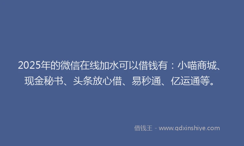 2025年的微信在线加水可以借钱有：小喵商城、现金秘书、头条放心借、易秒通、亿运通等。