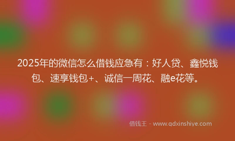 2025年的微信怎么借钱应急有：好人贷、鑫悦钱包、速享钱包+、诚信一周花、融e花等。