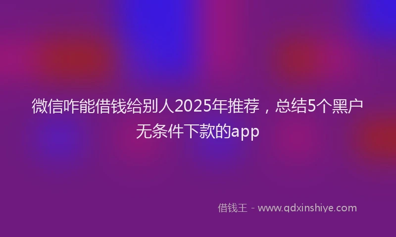 微信咋能借钱给别人2025年推荐，总结5个黑户无条件下款的app