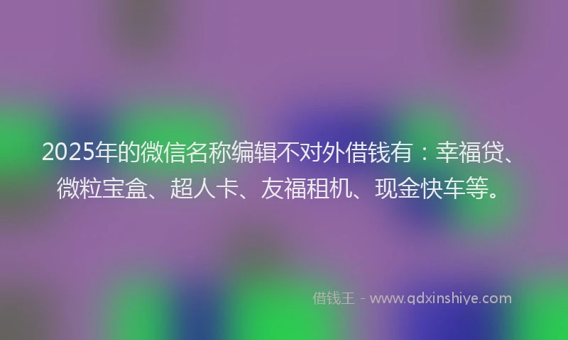 2025年的微信名称编辑不对外借钱有：幸福贷、微粒宝盒、超人卡、友福租机、现金快车等。