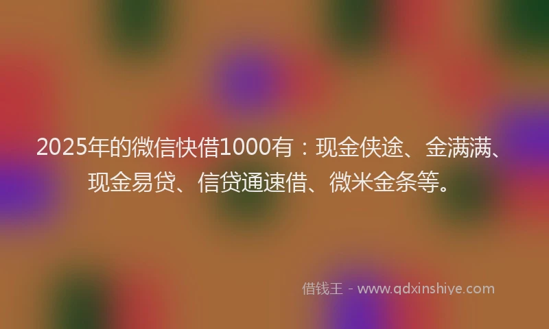 2025年的微信快借1000有：现金侠途、金满满、现金易贷、信贷通速借、微米金条等。