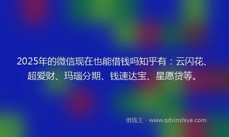 2025年的微信现在也能借钱吗知乎有：云闪花、超爱财、玛瑙分期、钱速达宝、星愿贷等。
