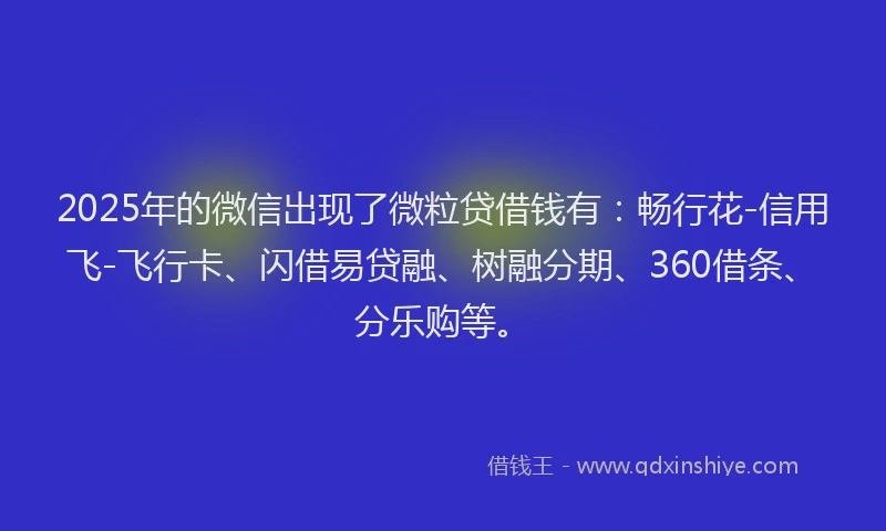 2025年的微信出现了微粒贷借钱有：畅行花-信用飞-飞行卡、闪借易贷融、树融分期、360借条、分乐购等。