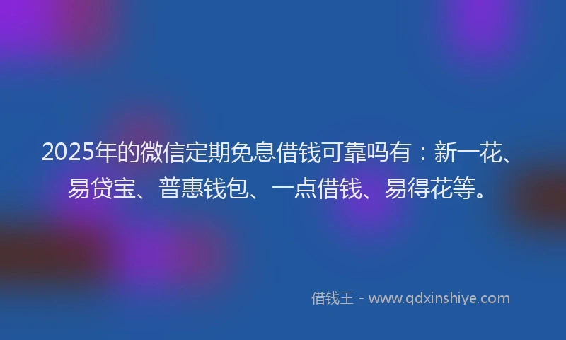 2025年的微信定期免息借钱可靠吗有：新一花、易贷宝、普惠钱包、一点借钱、易得花等。
