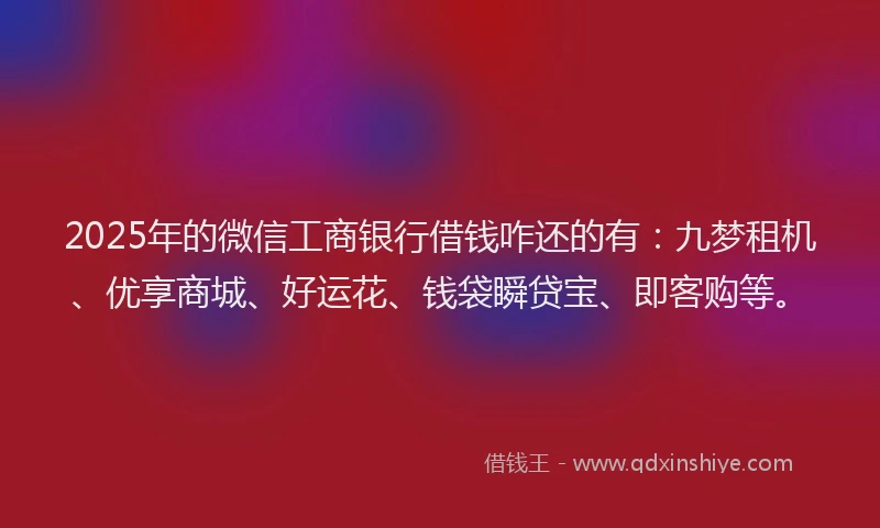 2025年的微信工商银行借钱咋还的有：九梦租机、优享商城、好运花、钱袋瞬贷宝、即客购等。