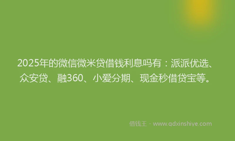 2025年的微信微米贷借钱利息吗有：派派优选、众安贷、融360、小爱分期、现金秒借贷宝等。
