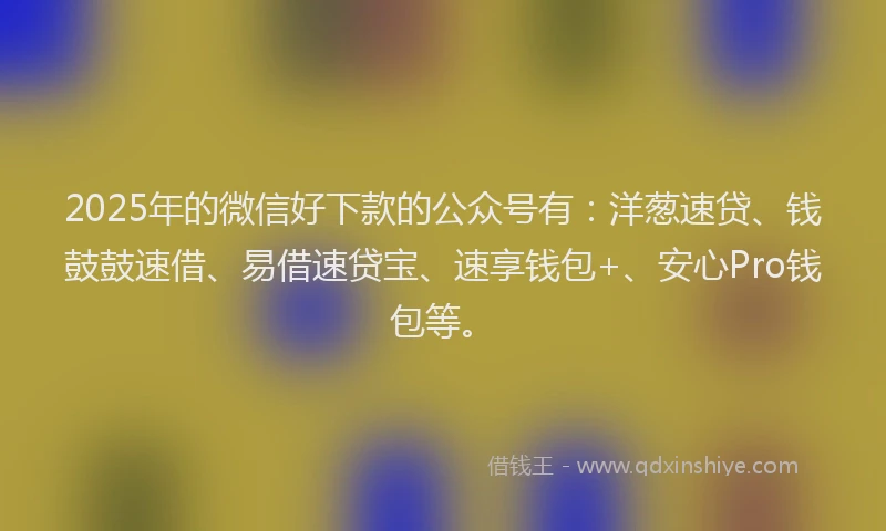 2025年的微信好下款的公众号有：洋葱速贷、钱鼓鼓速借、易借速贷宝、速享钱包+、安心Pro钱包等。