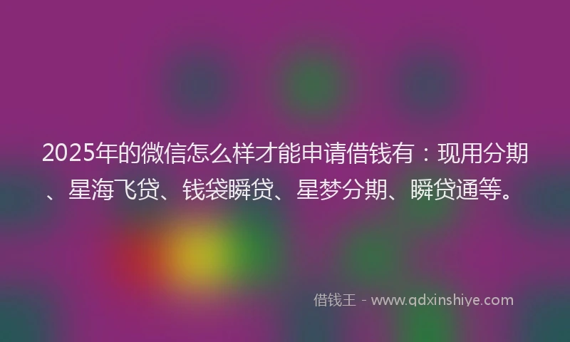 2025年的微信怎么样才能申请借钱有：现用分期、星海飞贷、钱袋瞬贷、星梦分期、瞬贷通等。