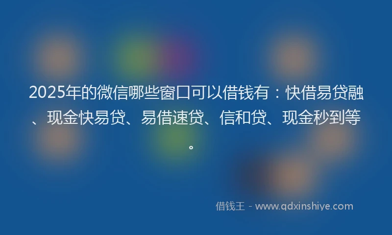 2025年的微信哪些窗口可以借钱有：快借易贷融、现金快易贷、易借速贷、信和贷、现金秒到等。