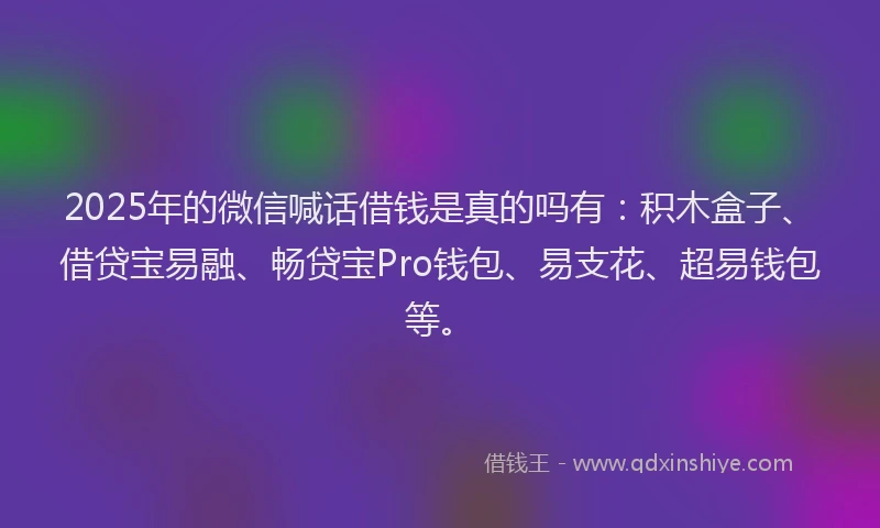 2025年的微信喊话借钱是真的吗有：积木盒子、借贷宝易融、畅贷宝Pro钱包、易支花、超易钱包等。