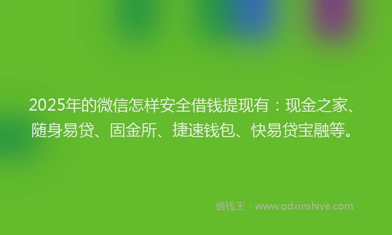 2025年的微信怎样安全借钱提现有：现金之家、随身易贷、固金所、捷速钱包、快易贷宝融等。
