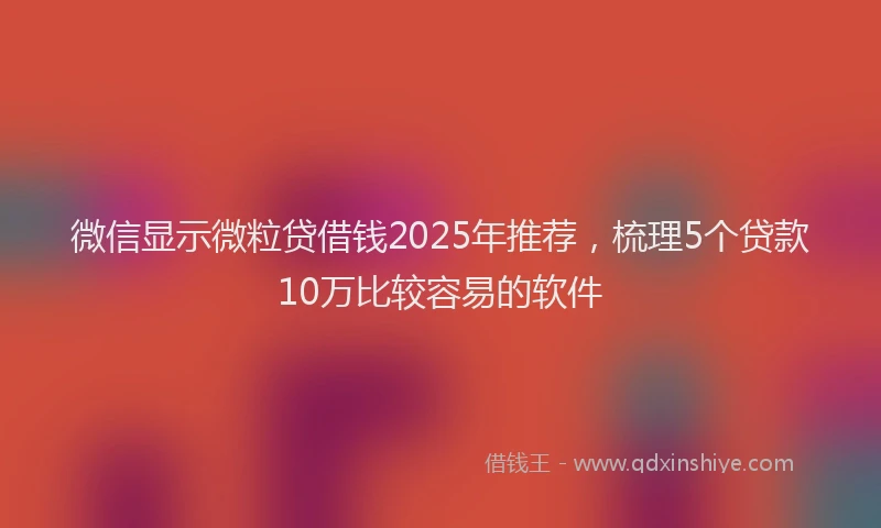 微信显示微粒贷借钱2025年推荐，梳理5个贷款10万比较容易的软件