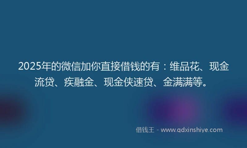 2025年的微信加你直接借钱的有：维品花、现金流贷、疾融金、现金侠速贷、金满满等。