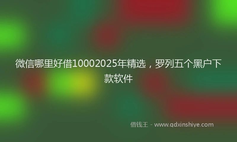 微信哪里好借10002025年精选，罗列五个黑户下款软件