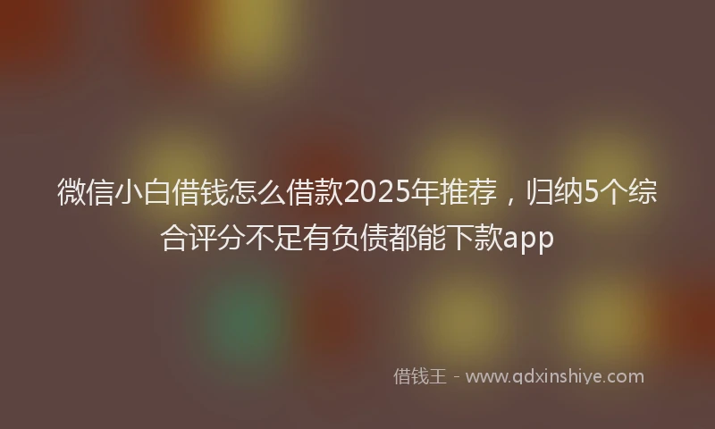 微信小白借钱怎么借款2025年推荐，归纳5个综合评分不足有负债都能下款app